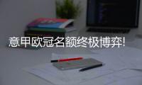 意甲欧冠名额终极博弈!米兰战尤文恐难破魔咒