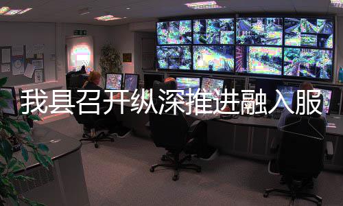 我县召开纵深推进融入服务全国统一大市场工作推进会 激发有潜能的县召消费