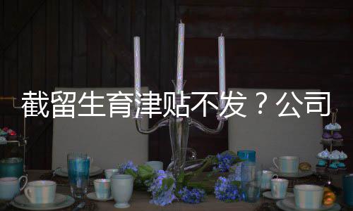 截留生育津贴不发？公司被判赔偿！ 