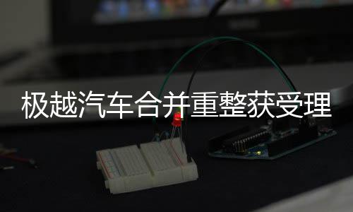 极越汽车合并重整获受理 每一份裁定都来之不易