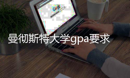 曼彻斯特大学gpa要求及成绩换算指南 包括实习和活动经历