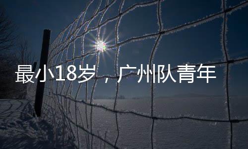 最小18岁，广州队青年军出征亚冠 也曾担任过广州U18队教练
