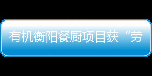 有机衡阳餐厨项目获“劳动保障守法诚信A级单位”称号 是餐厨责任更是动力