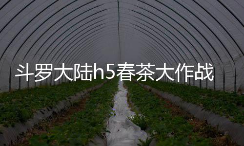 斗罗大陆h5春茶大作战活动详细攻略 作战每天获得两个高级茶叶