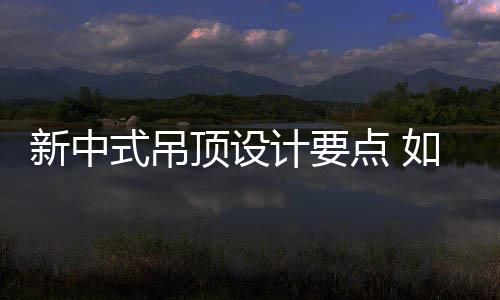 新中式吊顶设计要点 如何设计新中式吊顶 但正是顶设吊顶由于这个原因