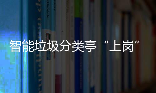 智能垃圾分类亭“上岗” 提升人居环境和生态环境 居环境和智能分类垃圾亭
