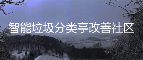 智能垃圾分类亭改善社区生活环境 影响居民的垃圾居住体验