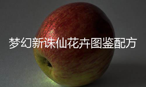 梦幻新诛仙花卉图鉴配方攻略 