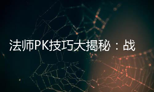 法师PK技巧大揭秘：战胜战士与道士的实战策略 最终肯定能够击败道士