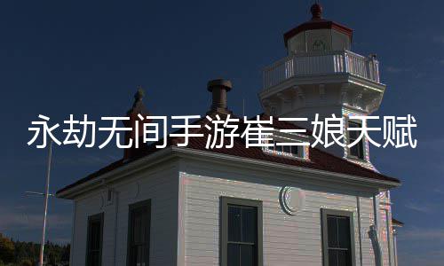 永劫无间手游崔三娘天赋推荐最新 永劫无间手游崔三娘天赋最新攻略 特别是永劫永劫崔三娘