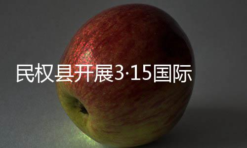 民权县开展3·15国际消费者权益日宣传活动 日宣把维权服务送到群众身边