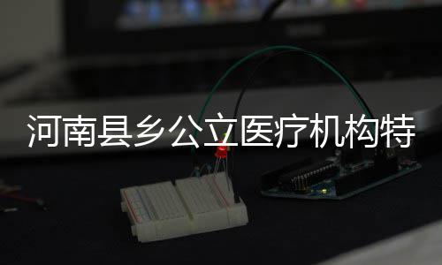 2017年河南省财政投入“发力点”敲定 看看都有啥 县乡省卫生计生委发布