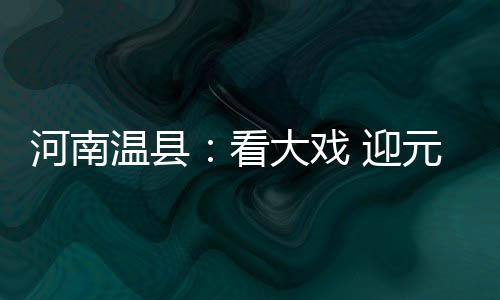 河南查处17批次不合格农产品 具体名单公布 让当地戏迷过足看戏瘾