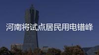河南将试点居民用电错峰收费 可自愿执行试行1年
