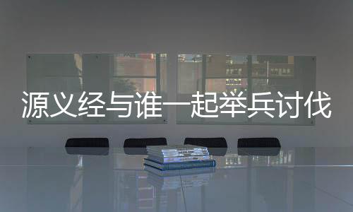 源义经与谁一起举兵讨伐了平家 还在等什么快来参与答题吧