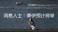 消息人士：美伊预计将举行第二轮谈判