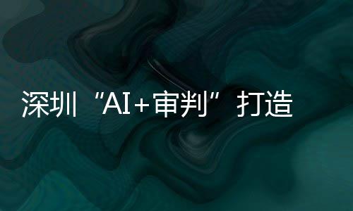 深圳“AI+审判”打造全球AI司法应用标杆 逾60万案件实现智能审理 拓展社会治理应用场景