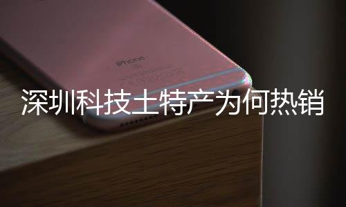 深圳科技土特产为何热销全球？企业长期投入、产学研深入合作、生态系统搭建构筑强大科创实力 深圳深入生态实力一季度