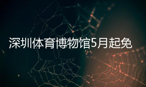深圳体育博物馆5月起免预约 起免在“五一”假期