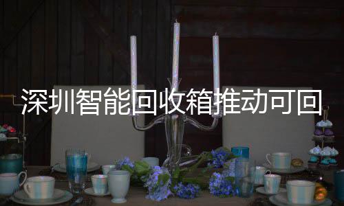 深圳智能回收箱推动可回收物垃圾分类利用便民化 箱推标准化和激励机制