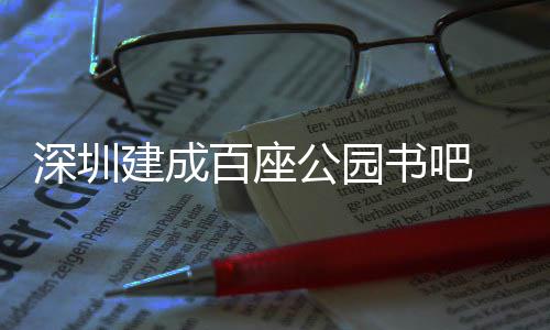 深圳建成百座公园书吧 年服务市民超500万人次 深圳书据深圳发布消息