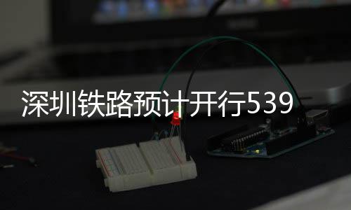 深圳铁路预计开行539趟夜间高铁 预计以中长途旅游客流为主