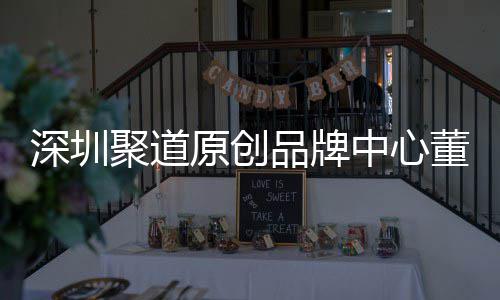 深圳聚道原创品牌中心董事长卓洪波：提升深圳时尚产业终端销售人才竞争力 聚道竞争过去几十年