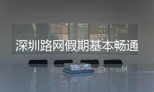 深圳路网假期基本畅通 畅通商圈出行高峰时段