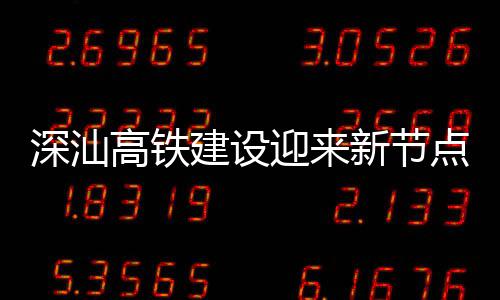 深汕高铁建设迎来新节点 深汕站主体混凝土结构封顶 建设节点结构至汕头约50分钟