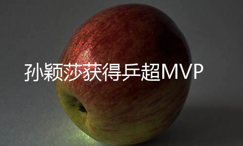 孙颖莎获得乒超MVP 并获得了乒超MVP称号