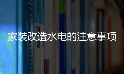 家装改造水电的注意事项 家装改造水电价格 装改造水改安装5-10元/个