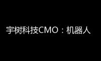 宇树科技CMO：机器人进入家庭还需时间，将在未来完善功能和降低售价