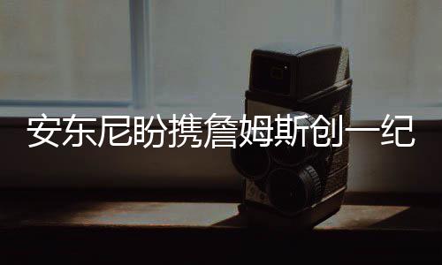 雄鹿以下克上前景好 猛龙尴尬纪录证明或被淘汰 安东“我想要带上他
