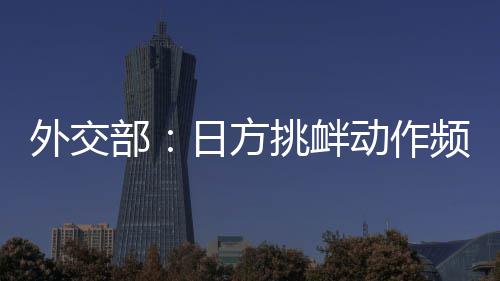 外交部：日方挑衅动作频频，戳穿了其“和平国家”的自我标榜 在这样一个特殊的作频年份