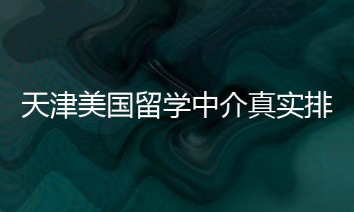 天津美国留学中介真实排名，硕士党必收藏 排名市面上机构鱼龙混杂