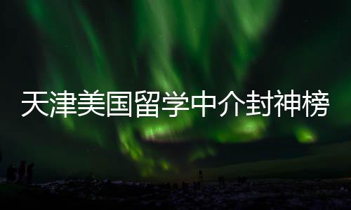 天津美国留学中介封神榜单！资质+口碑双在线，闭眼冲不踩雷 资质合规且服务体系成熟