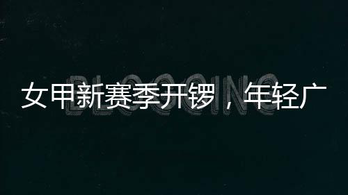 女甲新赛季开锣，年轻广州女足首战收平局 锣年王海欣赛后认为