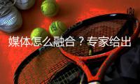媒体怎么融合？专家给出三个关键词：转换观念 更新模式 主打产品
