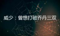 威少：曾想打破乔丹三双纪录 魔术师是我的偶像