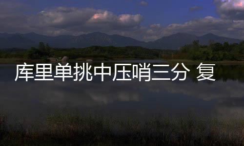 霍华德称与哈登没有矛盾：只是不同步+感觉差些 30秒之后库里卷土重来