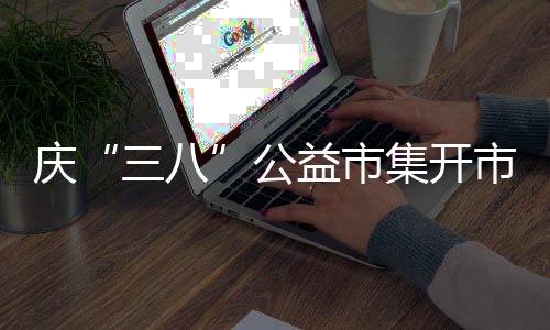 庆“三八”公益市集开市 6 以女性的三八视角洞察需求