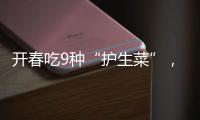 开春吃9种“护生菜”，鲜掉眉毛还养五脏！错过又要等一年