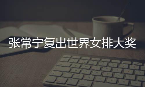 张常宁复出世界女排大奖赛 张常宁辅助朱婷助女排首胜 界女奖赛她这一点打开后