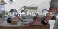 工程审计都审啥？一次性全部告诉你！