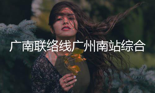 广南联络线广州南站综合楼主体结构全面封顶 合楼AI视频识别等先进技术