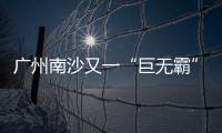 广州南沙又一“巨无霸”项目动工