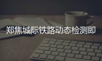 郑焦城际铁路动态检测即将结束 近期将联调联试