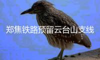 郑焦铁路预留云台山支线 郑州1小时到云台山