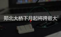 郑北大桥下月起将跨最大一步 周五农业路京广路实现三个方向互通