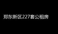 郑东新区227套公租房明天选房 本次房源197套